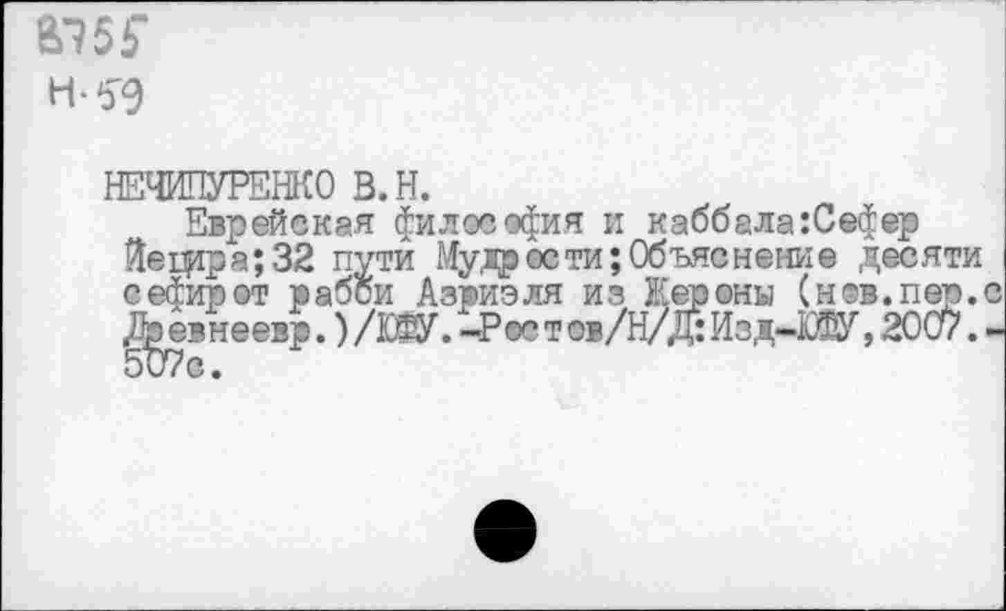 ﻿В75Г
Н-59
НЕЧИПУРЕНКО В.Н.
Еврейская философия и каббала :Се$ер Йещра;32 пути Мудр ости; Объяснение десяти сефирот рабой Азриэля из Нероны (нов.пер. /Ьевнеезр.) /Ж. -Рос т ов/Н/Д: Изд-Ж, 2007.